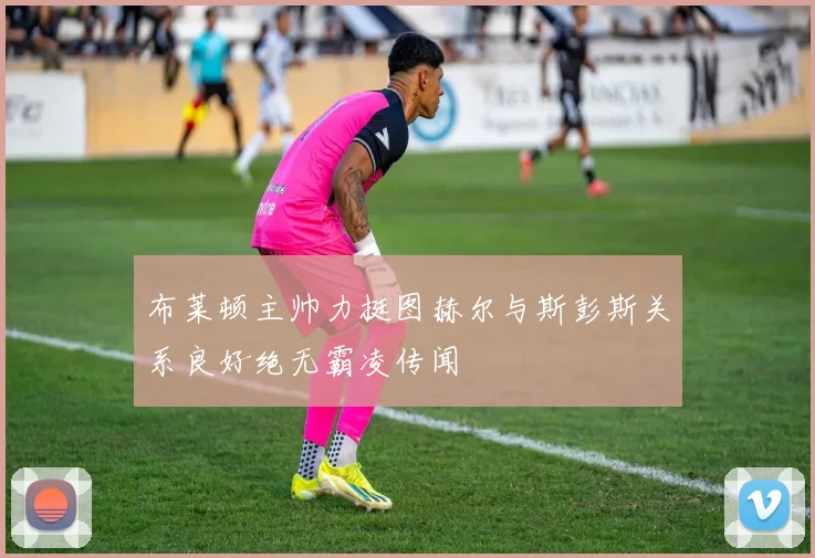 布莱顿主帅力挺图赫尔与斯彭斯关系良好绝无霸凌传闻