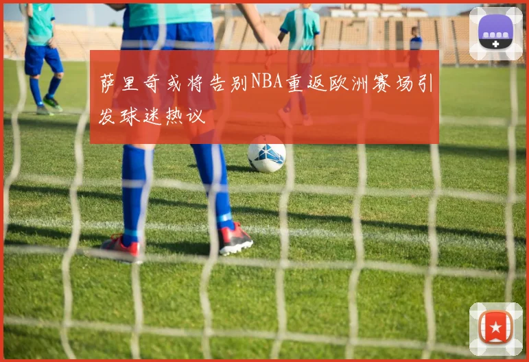 萨里奇或将告别NBA重返欧洲赛场引发球迷热议