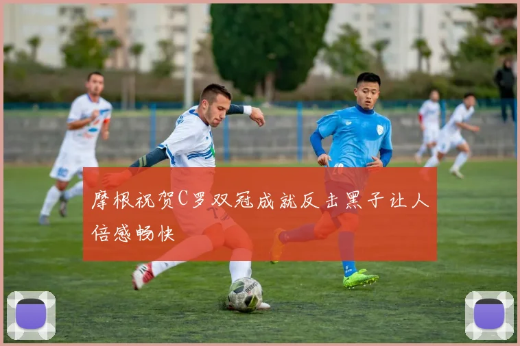 摩根祝贺C罗双冠成就反击黑子让人倍感畅快
