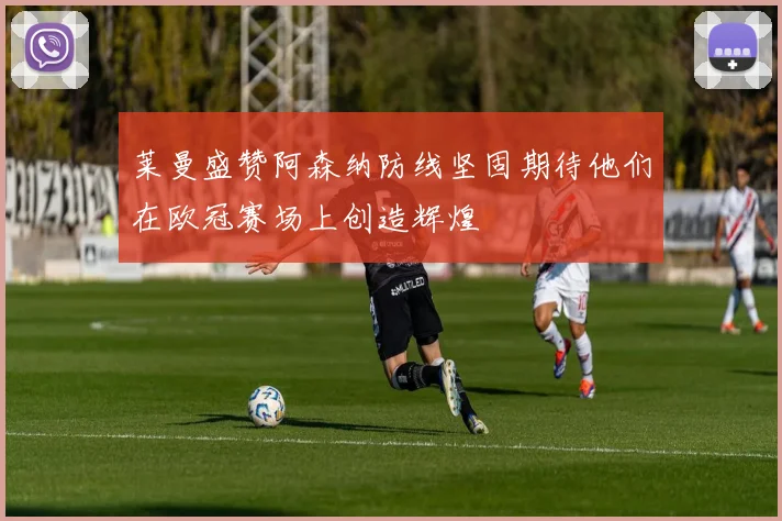 莱曼盛赞阿森纳防线坚固期待他们在欧冠赛场上创造辉煌