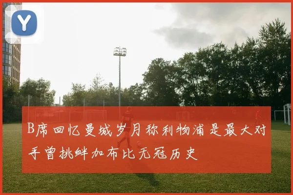 B席回忆曼城岁月称利物浦是最大对手曾挑衅加布比无冠历史