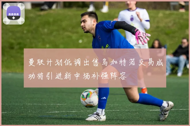 曼联计划低调出售乌加特若交易成功将引进新中场补强阵容
