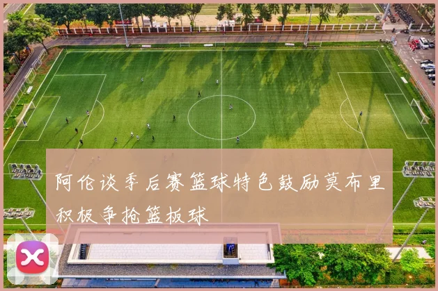 阿伦谈季后赛篮球特色鼓励莫布里积极争抢篮板球