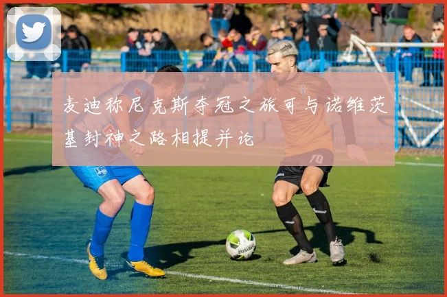 麦迪称尼克斯夺冠之旅可与诺维茨基封神之路相提并论