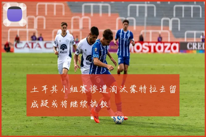 土耳其小组赛惨遭淘汰蒙特拉去留成疑或将继续执教