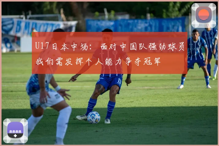 U17日本中场：面对中国队强劲球员我们需发挥个人能力争夺冠军