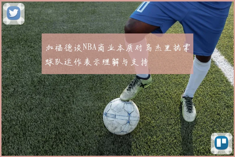 加福德谈NBA商业本质对乌杰里执掌球队运作表示理解与支持
