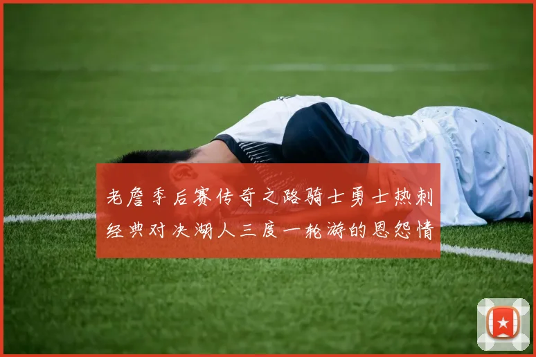 老詹季后赛传奇之路骑士勇士热刺经典对决湖人三度一轮游的恩怨情仇