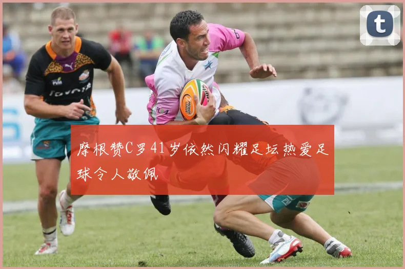 摩根赞C罗41岁依然闪耀足坛热爱足球令人敬佩
