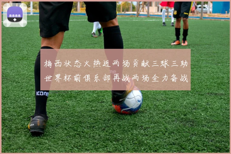 梅西状态火热近两场贡献三球三助世界杯前俱乐部再战两场全力备战大赛