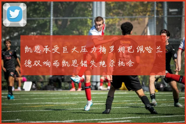 凯恩承受巨大压力梅罗姆巴佩哈兰德双响而凯恩错失绝杀机会